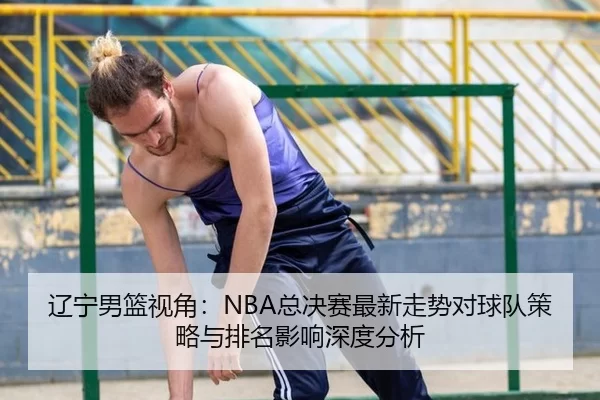 辽宁男篮视角：NBA总决赛最新走势对球队策略与排名影响深度分析
